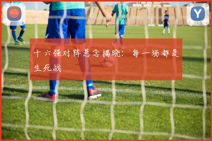 十六强对阵悬念揭晓:每一场都是生死战