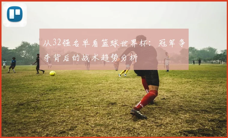 从32强名单看篮球世界杯:冠军争夺背后的战术趋势分析
