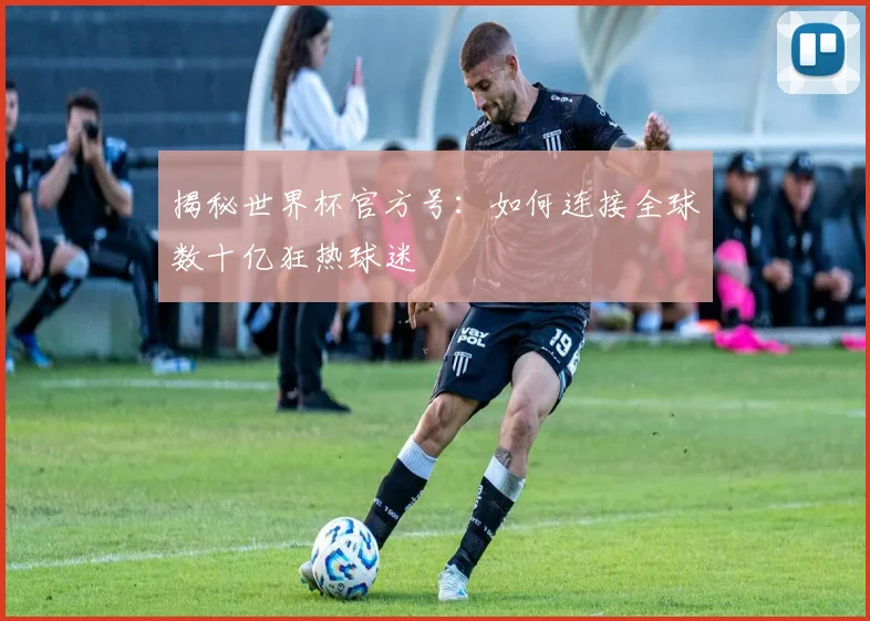 揭秘世界杯官方号:如何连接全球数十亿狂热球迷