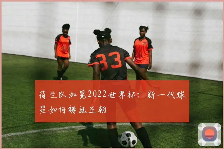 荷兰队加冕2022世界杯：新一代球星如何铸就王朝