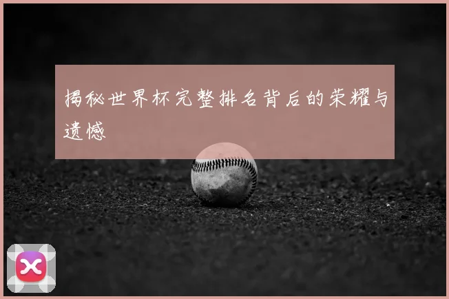 揭秘世界杯完整排名背后的荣耀与遗憾