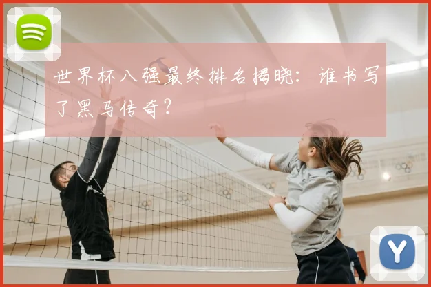 世界杯八强最终排名揭晓：谁书写了黑马传奇？
