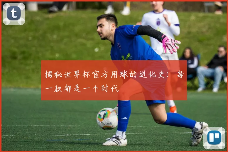 揭秘世界杯官方用球的进化史:每一款都是一个时代